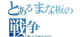 とあるまな板の戦争（Ｗａｒ ｏｆ ｃｈｏｐｐｉｎｇ ｂｏａｒｄｓ）