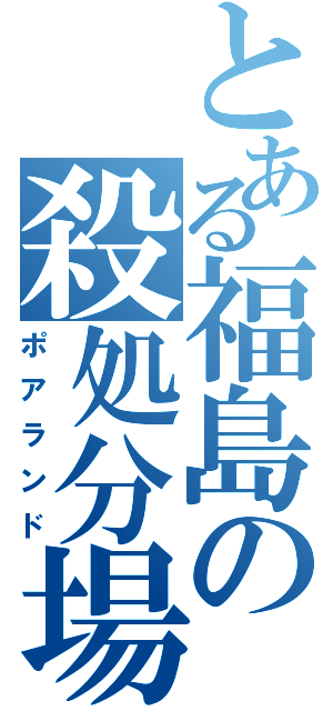 とある福島の殺処分場（ポアランド）