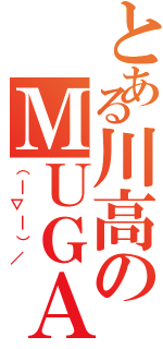 とある川高のＭＵＧＡ（（￣▽￣）／）