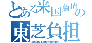 とある米国負債の東芝負担（米国が売った巨額赤字原発会社で）