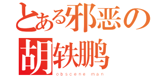 とある邪恶の胡轶鹏（ｏｂｓｃｅｎｅ ｍａｎ）