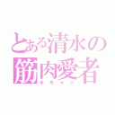 とある清水の筋肉愛者（ホモォ☆）