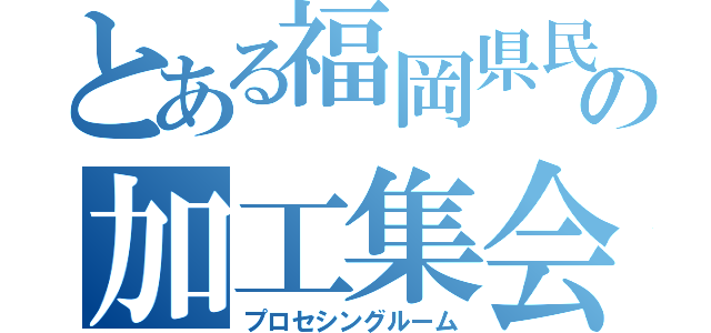 とある福岡県民の加工集会（プロセシングルーム）