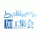 とある福岡県民の加工集会（プロセシングルーム）