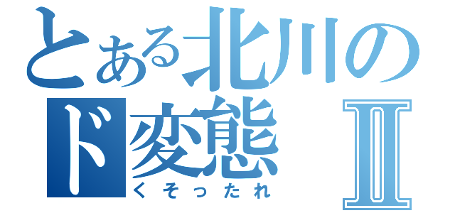 とある北川のド変態Ⅱ（くそったれ）