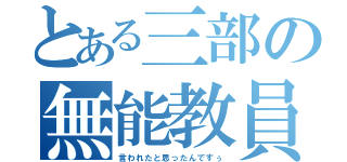 とある三部の無能教員（言われたと思ったんですぅ）