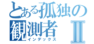 とある孤独の観測者Ⅱ（インデックス）