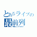 とあるライブの最前列（考査どころではない）