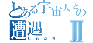 とある宇宙人との遭遇Ⅱ（と も だ ち）