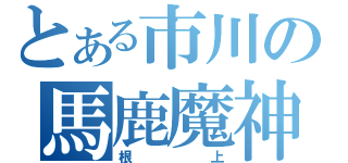 とある市川の馬鹿魔神（根上）