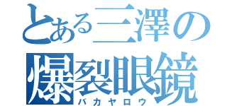 とある三澤の爆裂眼鏡（バカヤロウ）