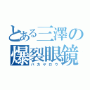 とある三澤の爆裂眼鏡（バカヤロウ）