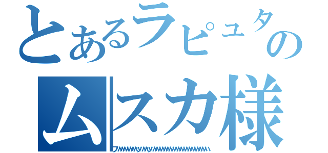 とあるラピュタのムスカ様（フハハハハハハハハッハハハッハハハハハハハハハハハハハハハハハハハハハ）