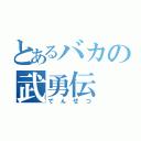 とあるバカの武勇伝（でんせつ）