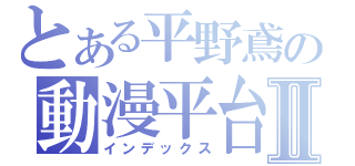 とある平野鳶の動漫平台Ⅱ（インデックス）