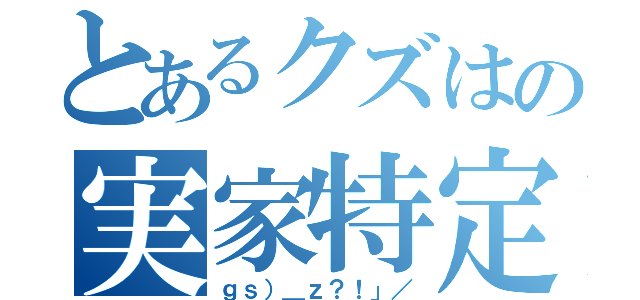 とあるクズはの実家特定（ｇｓ）＿ｚ？！」／）