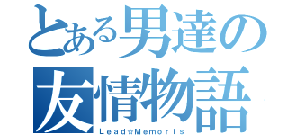 とある男達の友情物語（Ｌｅａｄ☆Ｍｅｍｏｒｉｓ）