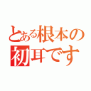 とある根本の初耳です（）