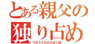 とある親父の独り占め（ワタクシだけがぽｌ絵）