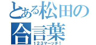 とある松田の合言葉（１２３マーッチ！）