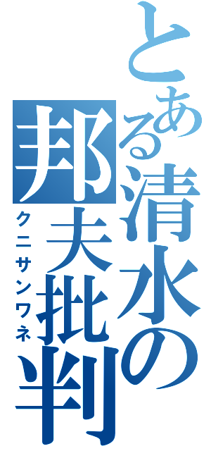 とある清水の邦夫批判（クニサンワネ）