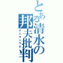 とある清水の邦夫批判（クニサンワネ）