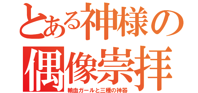 とある神様の偶像崇拝（輸血ガールと三種の神器）