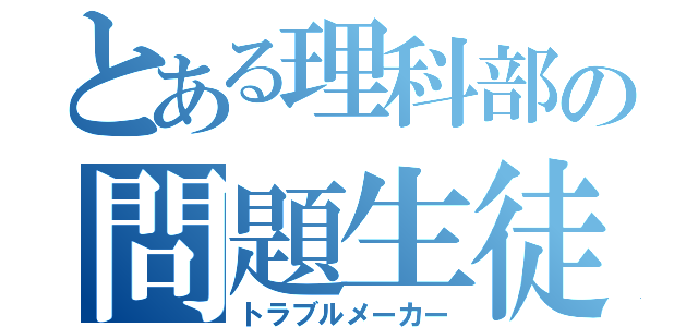 とある理科部の問題生徒（トラブルメーカー）