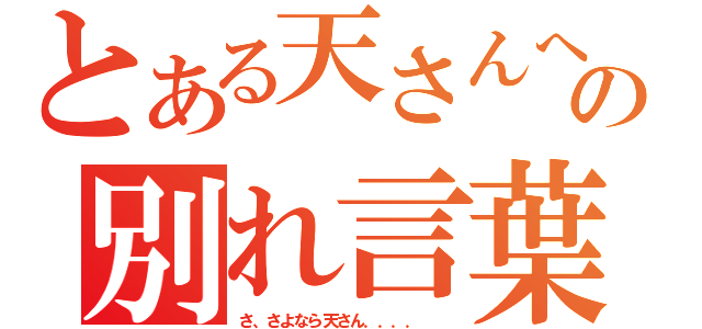 とある天さんへの別れ言葉（さ、さよなら天さん．．．．  ）