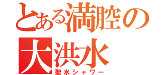 とある満腔の大洪水（聖水シャワー）