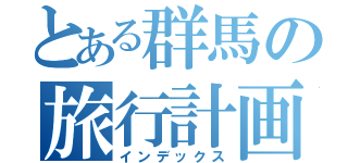 とある群馬の旅行計画（インデックス）