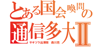 とある国会喚問の通信多大Ⅱ（サギヅラ出澤剛 森川亮）