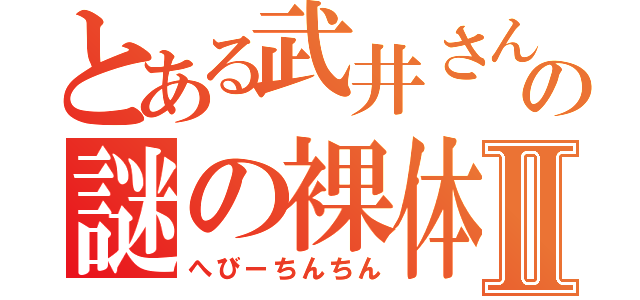 とある武井さんの謎の裸体Ⅱ（へびーちんちん）