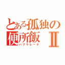 とある孤独の便所飯Ⅱ（ハブラレータ）