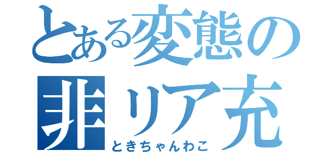 とある変態の非リア充（ときちゃんわこ）