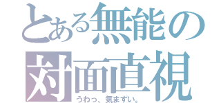 とある無能の対面直視（うわっ、気まずい。）