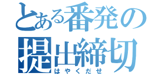 とある番発の提出締切（はやくだせ）