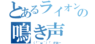 とあるライオンの鳴き声（（「｀ω´）「 がおー）