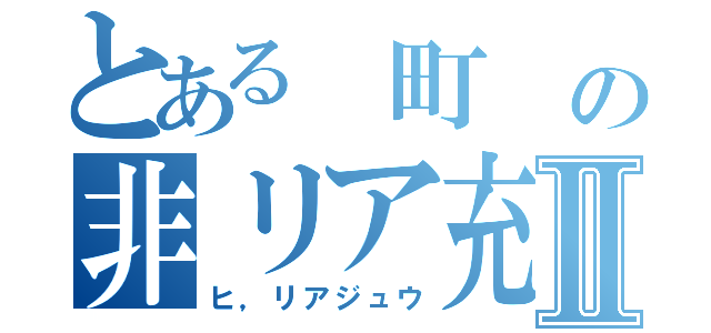 とある 町 の非リア充Ⅱ（ヒ，リアジュウ）