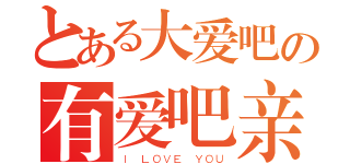 とある大爱吧の有爱吧亲（Ｉ ＬＯＶＥ ＹＯＵ）