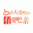 とある大爱吧の有爱吧亲（Ｉ ＬＯＶＥ ＹＯＵ）