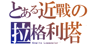 とある近戰の拉格利塔（Ｋｎｇｌｔｏ Ｌｏｐｅｚｐｌｅｒ〝）