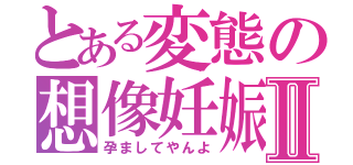 とある変態の想像妊娠Ⅱ（孕ましてやんよ）