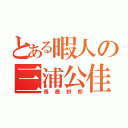 とある暇人の三浦公佳（馬鹿野郎）