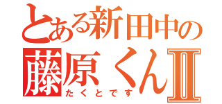 とある新田中の藤原くんⅡ（たくとです）