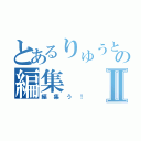 とあるりゅうとの編集Ⅱ（編集う！）