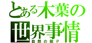 とある木葉の世界事情（自然の敵Ｐ）