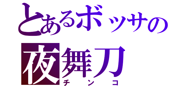 とあるボッサの夜舞刀（チンコ）