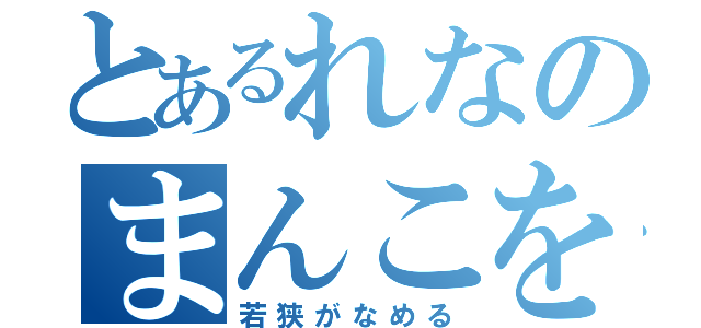 とあるれなのまんこを（若狭がなめる）