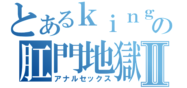 とあるｋｉｎｇの肛門地獄Ⅱ（アナルセックス）